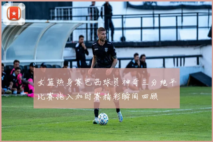 女篮热身赛巴西球员神奇三分绝平比赛拖入加时赛精彩瞬间回顾