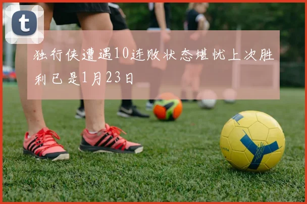 独行侠遭遇10连败状态堪忧上次胜利已是1月23日