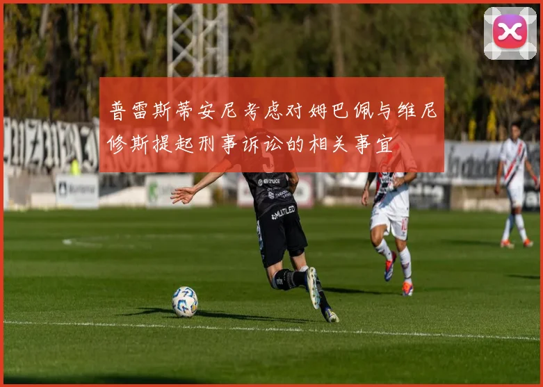 普雷斯蒂安尼考虑对姆巴佩与维尼修斯提起刑事诉讼的相关事宜