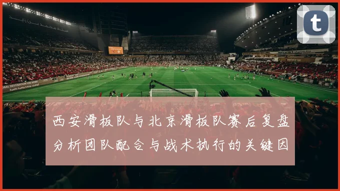西安滑板队与北京滑板队赛后复盘分析团队配合与战术执行的关键因素